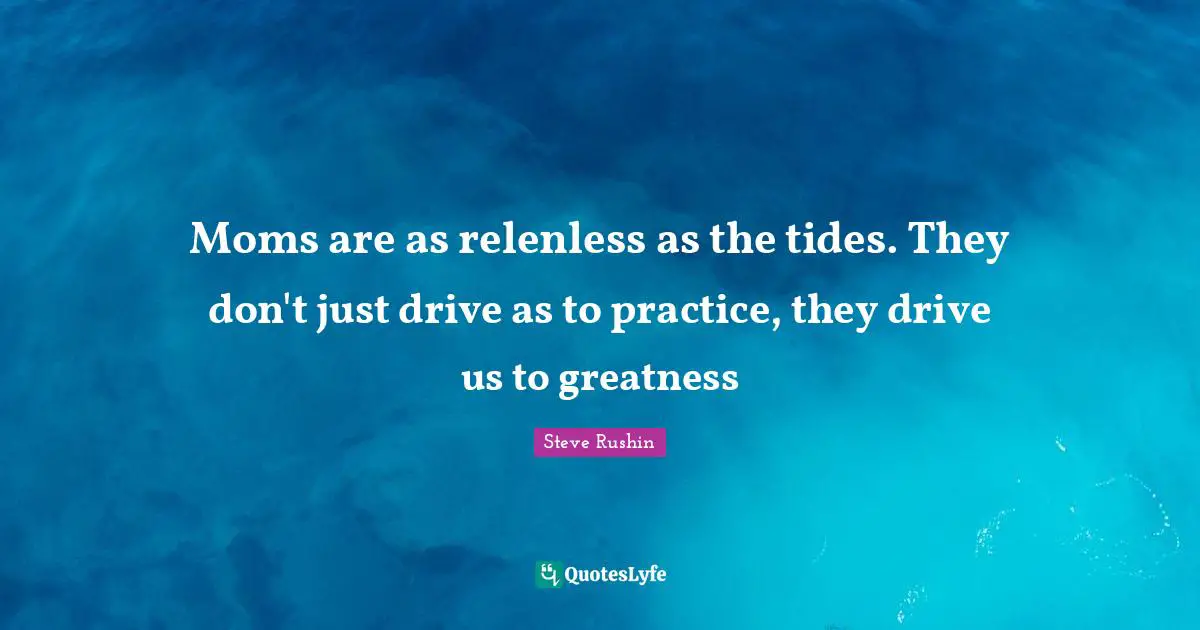 Moms are as relenless as the tides. They don't just drive as to practice, they drive us to greatness