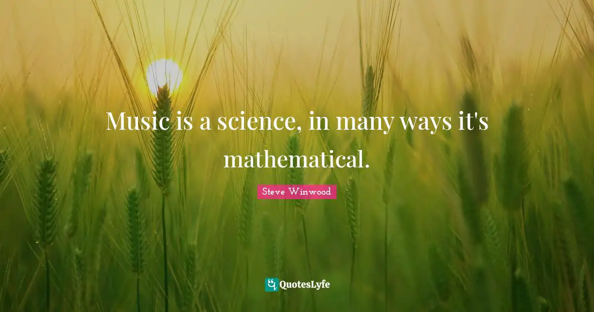 Music is a science, in many ways it's mathematical.