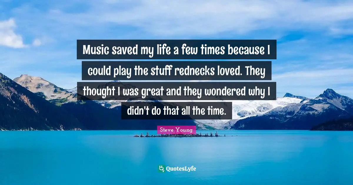 Music saved my life a few times because I could play the stuff rednecks loved. They thought I was great and they wondered why I didn't do that all the time.