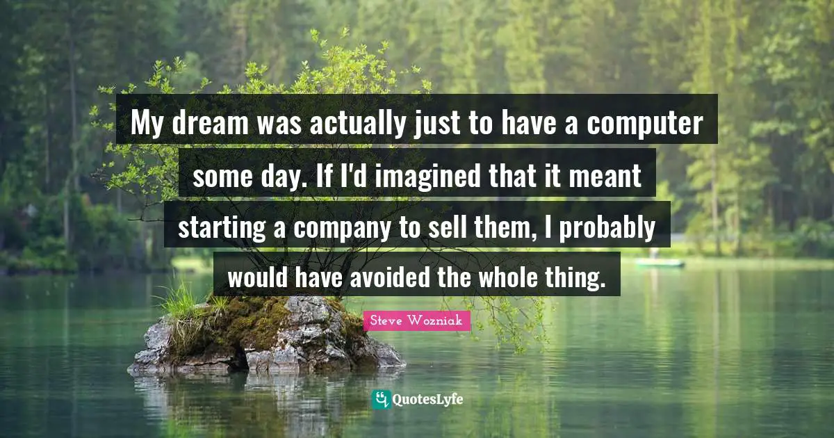 My dream was actually just to have a computer some day. If I'd imagined that it meant starting a company to sell them, I probably would have avoided the whole thing.