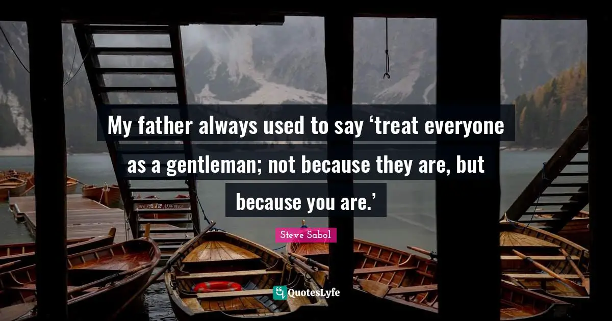 My father always used to say ‘treat everyone as a gentleman; not because they are, but because you are.’