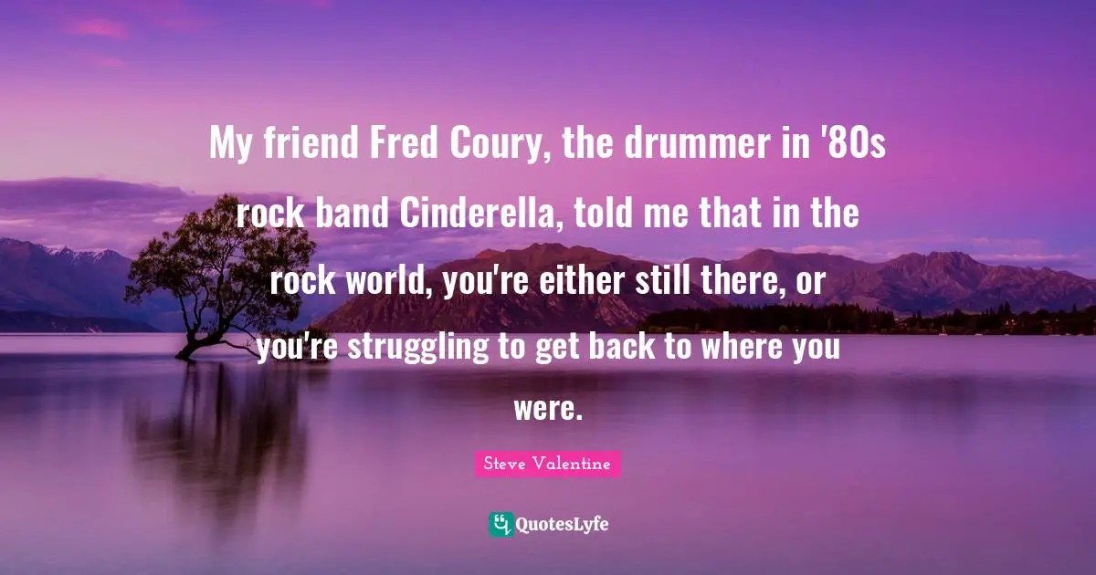 My friend Fred Coury, the drummer in '80s rock band Cinderella, told me that in the rock world, you're either still there, or you're struggling to get back to where you were.