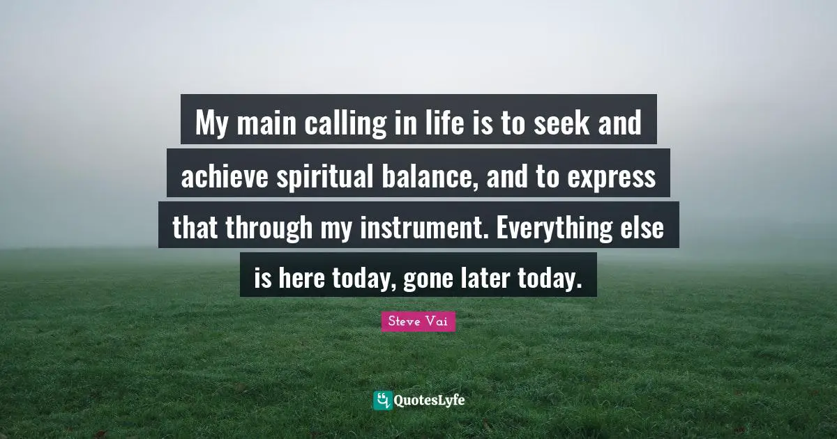 My main calling in life is to seek and achieve spiritual balance, and to express that through my instrument. Everything else is here today, gone later today.