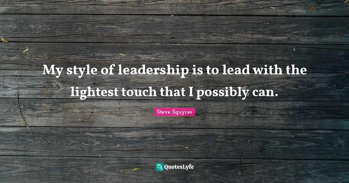 My style of leadership is to lead with the lightest touch that I possibly can.