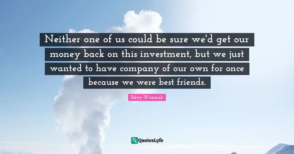 Neither one of us could be sure we'd get our money back on this investment, but we just wanted to have company of our own for once because we were best friends.
