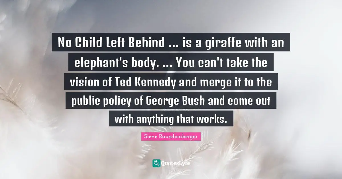 Public Policy Quotes: "No Child Left Behind ... is a giraffe with an elephant's body. ... You can't take the vision of Ted Kennedy and merge it to the public policy of George Bush and come out with anything that works."