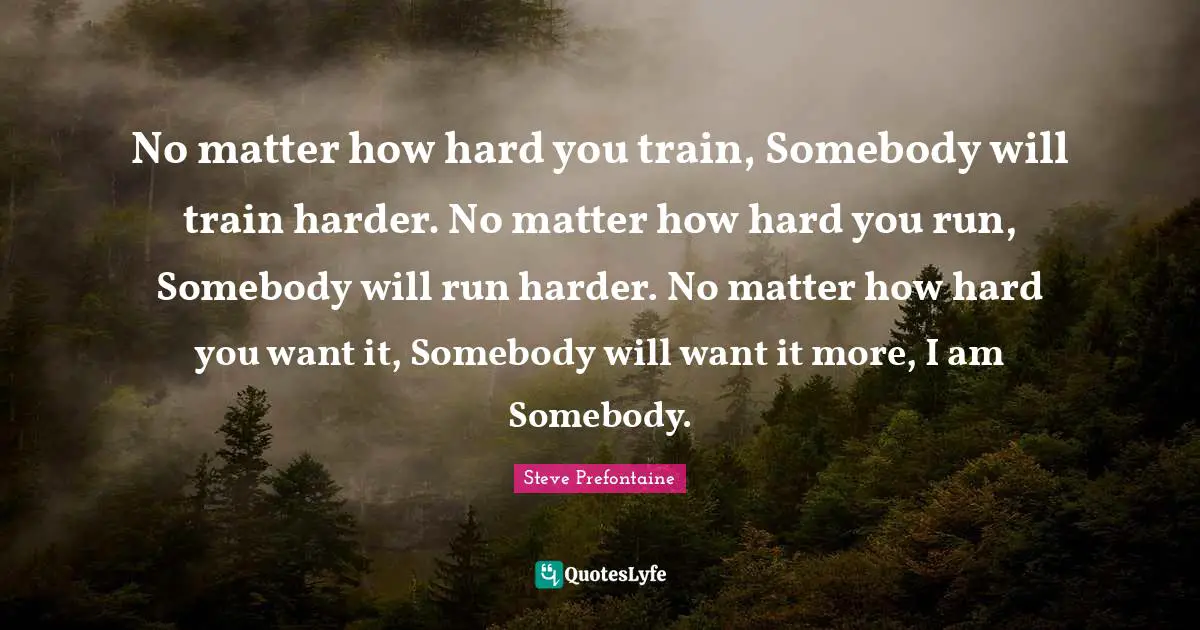 Steve Prefontaine Quotes: "No matter how hard you train, Somebody will train harder. No matter how hard you run, Somebody will run harder. No matter how hard you want it, Somebody will want it more, I am Somebody."