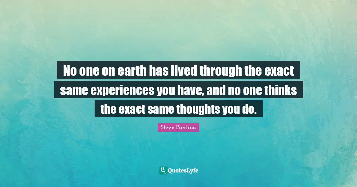 No one on earth has lived through the exact same experiences you have, and no one thinks the exact same thoughts you do.