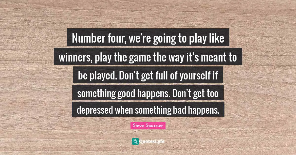 Number four, we're going to play like winners, play the game the way it's meant to be played. Don't get full of yourself if something good happens. Don't get too depressed when something bad happens.