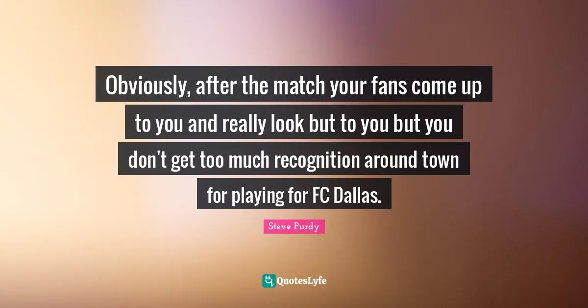 Obviously, after the match your fans come up to you and really look but to you but you don't get too much recognition around town for playing for FC Dallas.