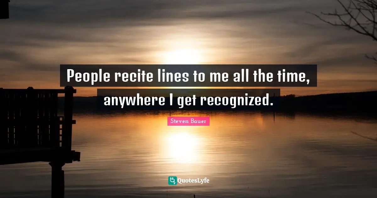 People recite lines to me all the time, anywhere I get recognized.