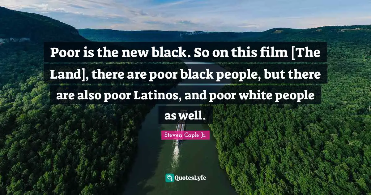 Poor is the new black. So on this film [The Land], there are poor black people, but there are also poor Latinos, and poor white people as well.