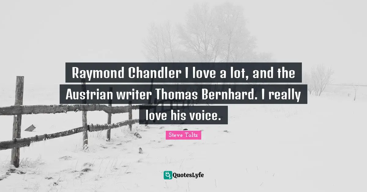 Raymond Chandler I love a lot, and the Austrian writer Thomas Bernhard. I really love his voice.