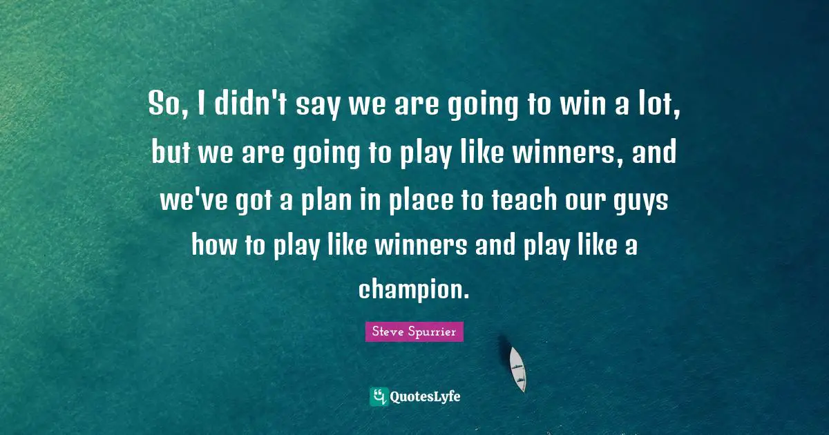 So, I didn't say we are going to win a lot, but we are going to play like winners, and we've got a plan in place to teach our guys how to play like winners and play like a champion.