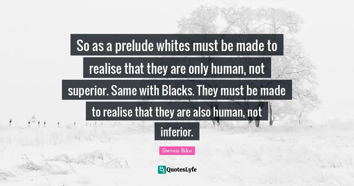 Black Quotes: "So as a prelude whites must be made to realise that they are only human, not superior. Same with Blacks. They must be made to realise that they are also human, not inferior."