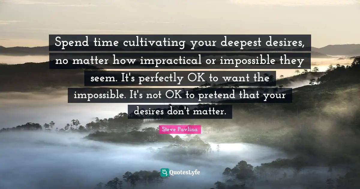 Spend time cultivating your deepest desires, no matter how impractical or impossible they seem. It's perfectly OK to want the impossible. It's not OK to pretend that your desires don't matter.
