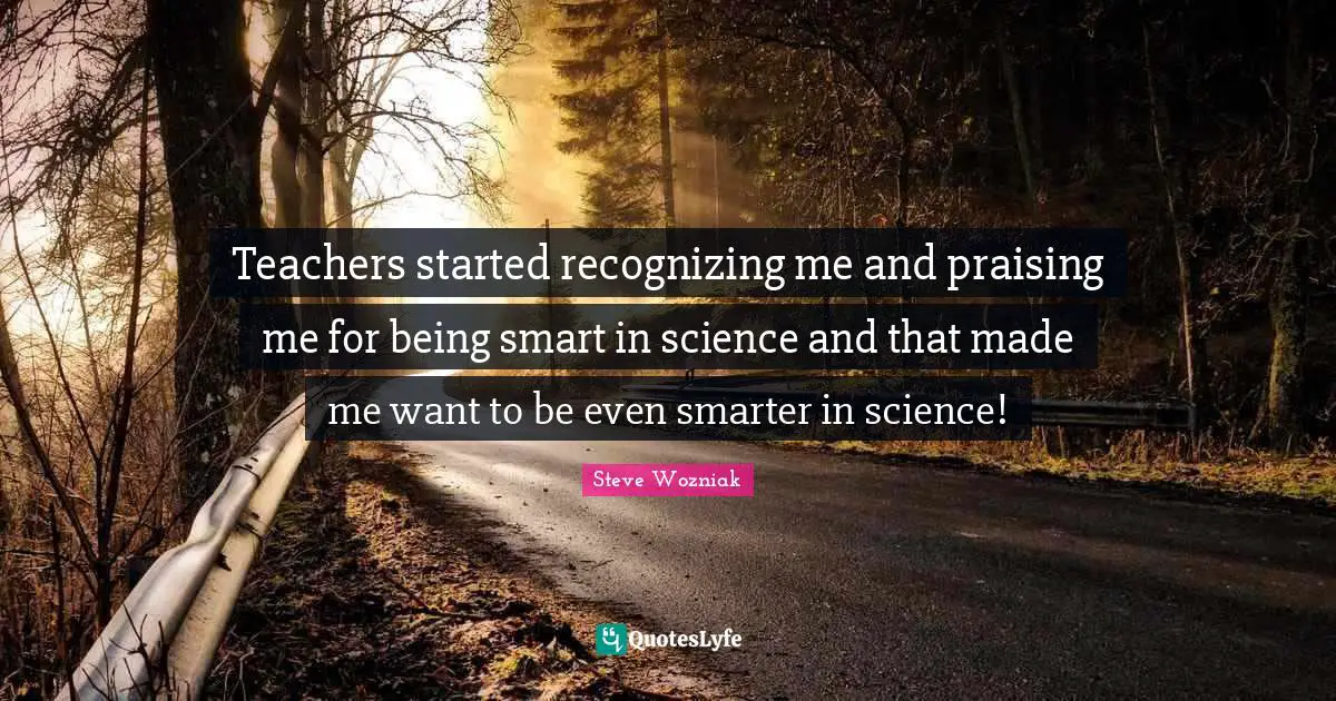 Teachers started recognizing me and praising me for being smart in science and that made me want to be even smarter in science!