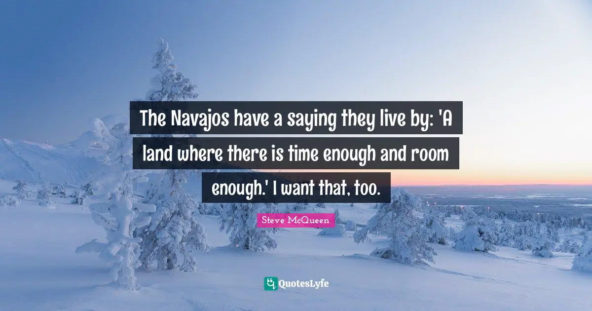 The Navajos have a saying they live by: 'A land where there is time enough and room enough.' I want that, too.