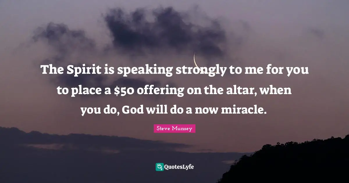 The Spirit is speaking strongly to me for you to place a $50 offering on the altar, when you do, God will do a now miracle.