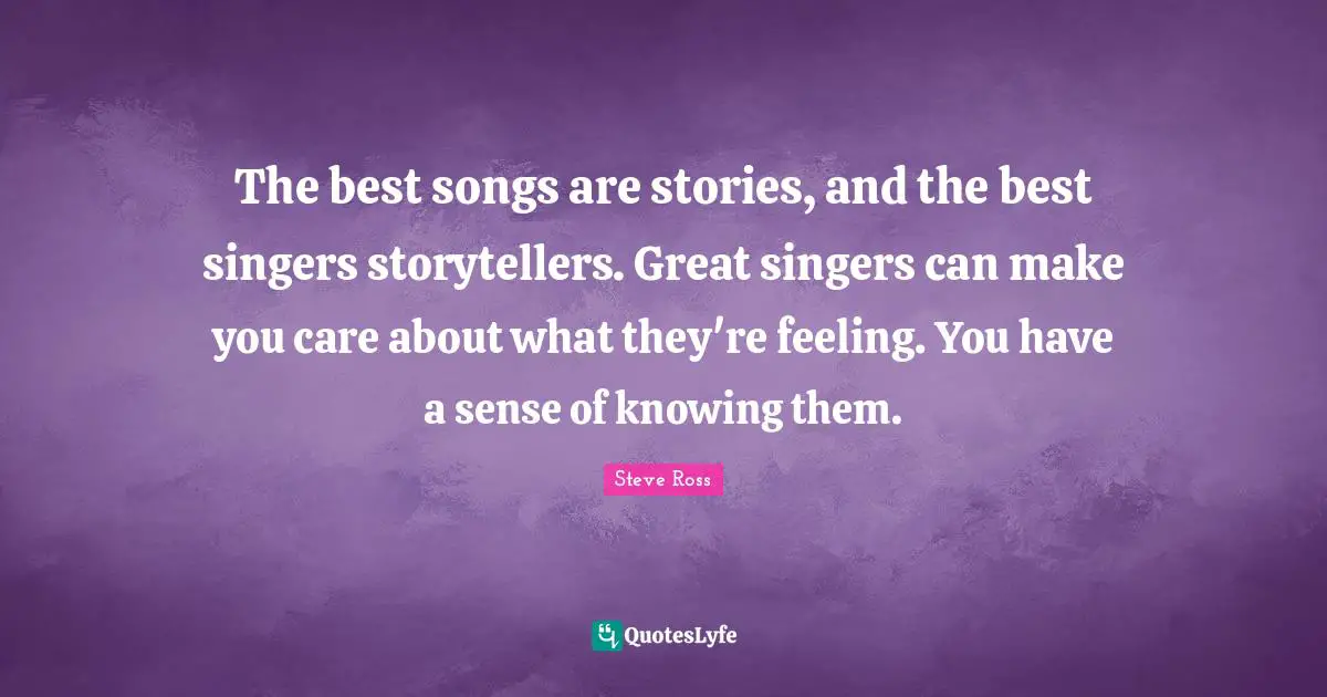 The best songs are stories, and the best singers storytellers. Great singers can make you care about what they're feeling. You have a sense of knowing them.