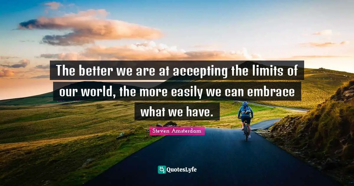 The better we are at accepting the limits of our world, the more easily we can embrace what we have.
