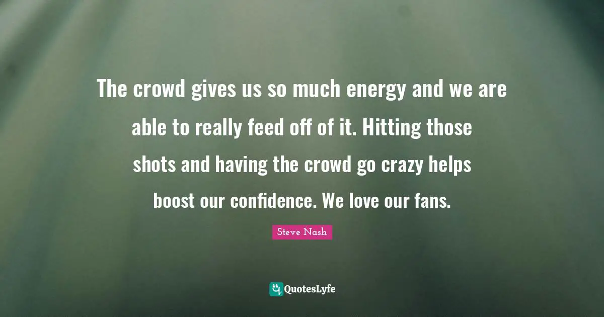 Steve Nash Quotes: "The crowd gives us so much energy and we are able to really feed off of it. Hitting those shots and having the crowd go crazy helps boost our confidence. We love our fans."