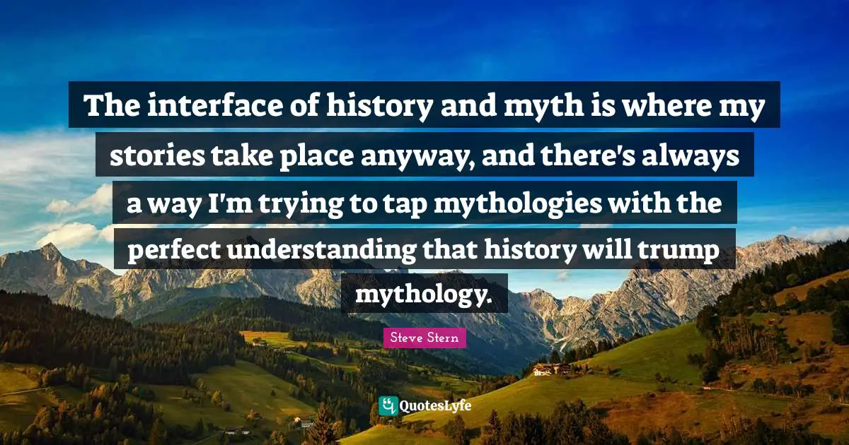 The interface of history and myth is where my stories take place anyway, and there's always a way I'm trying to tap mythologies with the perfect understanding that history will trump mythology.