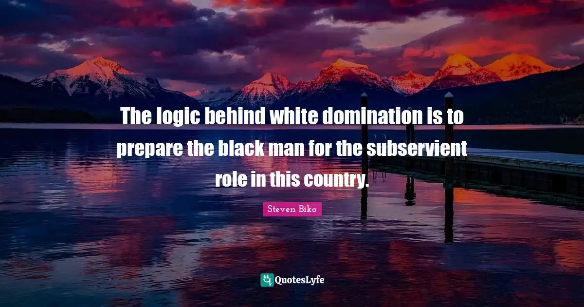 Steven Biko Quotes: "The logic behind white domination is to prepare the black man for the subservient role in this country."