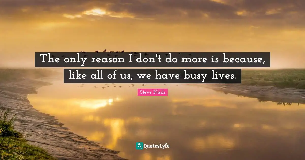 The only reason I don't do more is because, like all of us, we have busy lives.