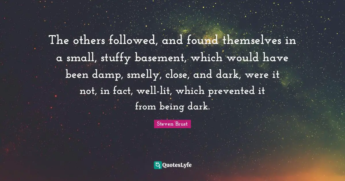 The others followed, and found themselves in a small, stuffy basement, which would have been damp, smelly, close, and dark, were it not, in fact, well-lit, which prevented it from being dark.