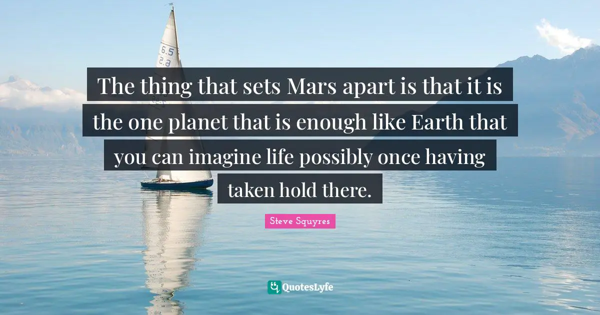 The thing that sets Mars apart is that it is the one planet that is enough like Earth that you can imagine life possibly once having taken hold there.