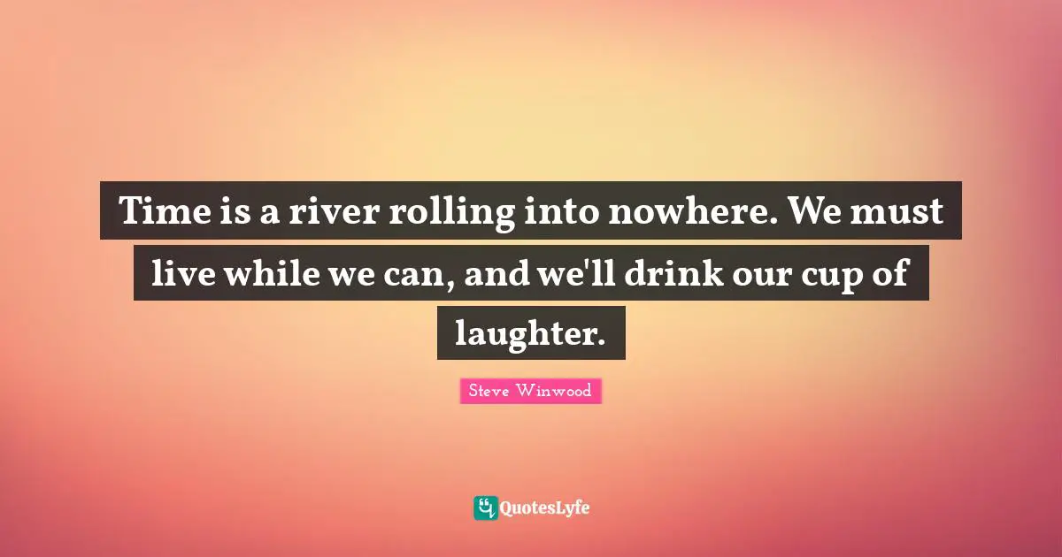 Time is a river rolling into nowhere. We must live while we can, and we'll drink our cup of laughter.