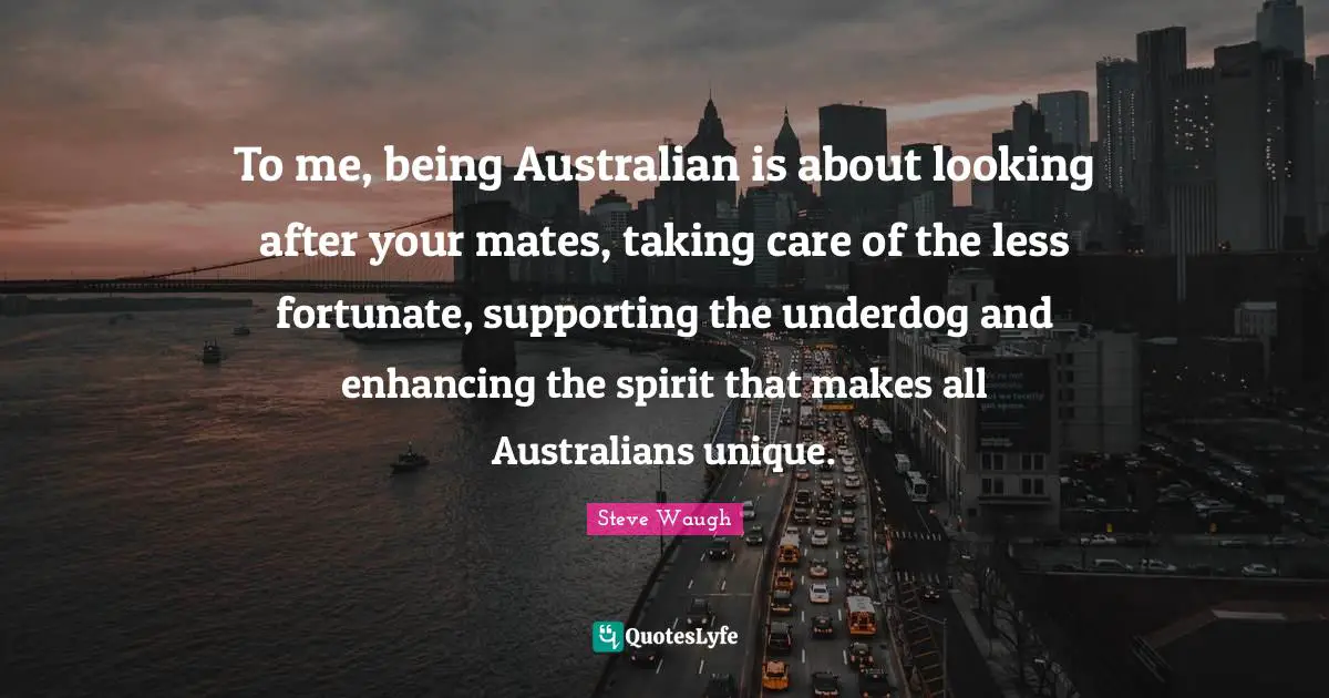 To me, being Australian is about looking after your mates, taking care of the less fortunate, supporting the underdog and enhancing the spirit that makes all Australians unique.