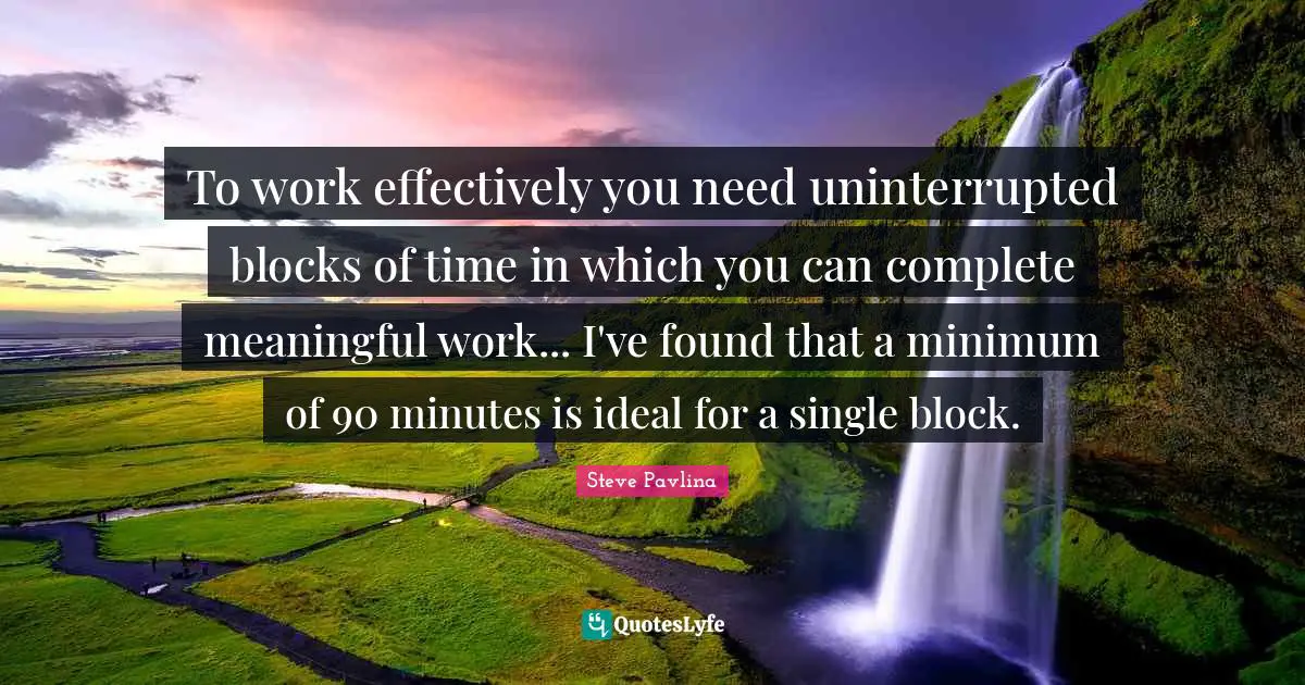 To work effectively you need uninterrupted blocks of time in which you can complete meaningful work... I've found that a minimum of 90 minutes is ideal for a single block.