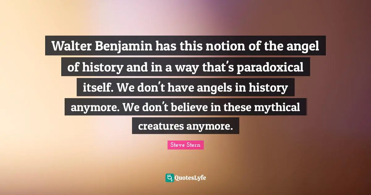 Walter Benjamin has this notion of the angel of history and in a way that's paradoxical itself. We don't have angels in history anymore. We don't believe in these mythical creatures anymore.