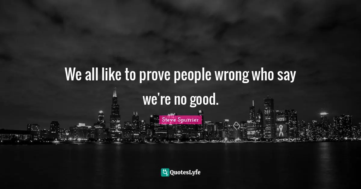 We all like to prove people wrong who say we're no good.