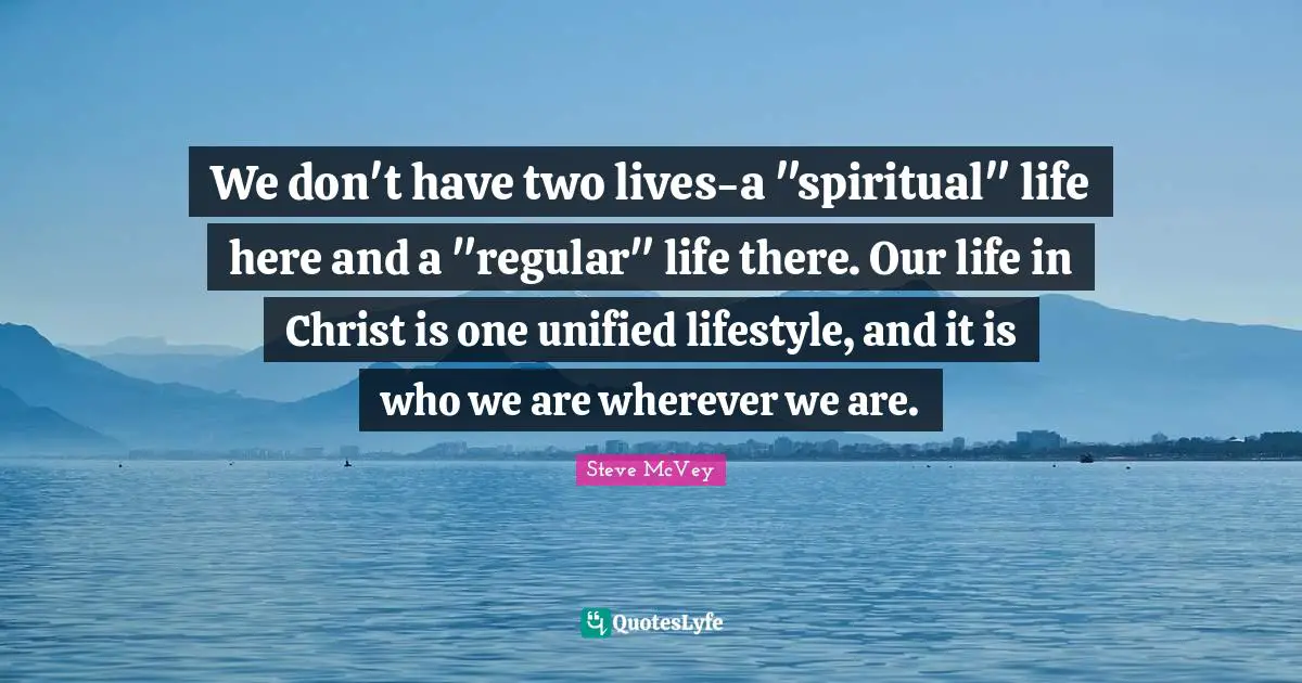 We don't have two lives-a "spiritual" life here and a "regular" life there. Our life in Christ is one unified lifestyle, and it is who we are wherever we are.