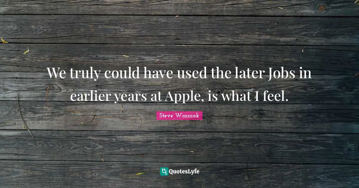 We truly could have used the later Jobs in earlier years at Apple, is what I feel.