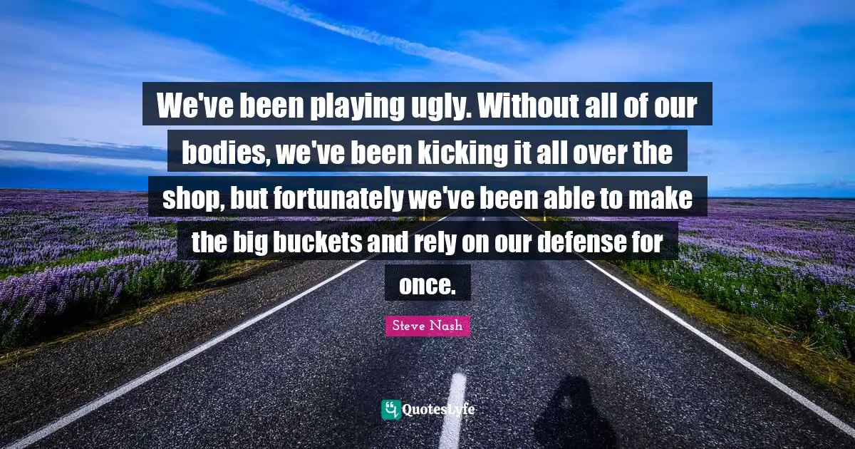 Steve Nash Quotes: "We've been playing ugly. Without all of our bodies, we've been kicking it all over the shop, but fortunately we've been able to make the big buckets and rely on our defense for once."