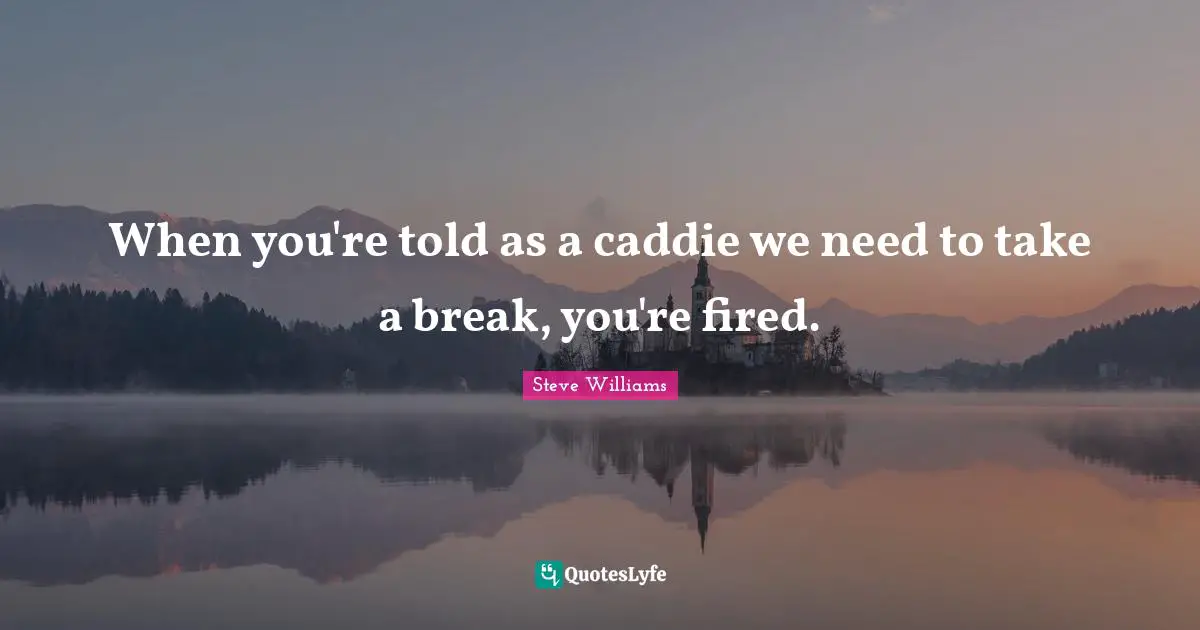 When you're told as a caddie we need to take a break, you're fired.