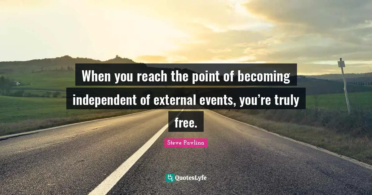 When you reach the point of becoming independent of external events, you’re truly free.
