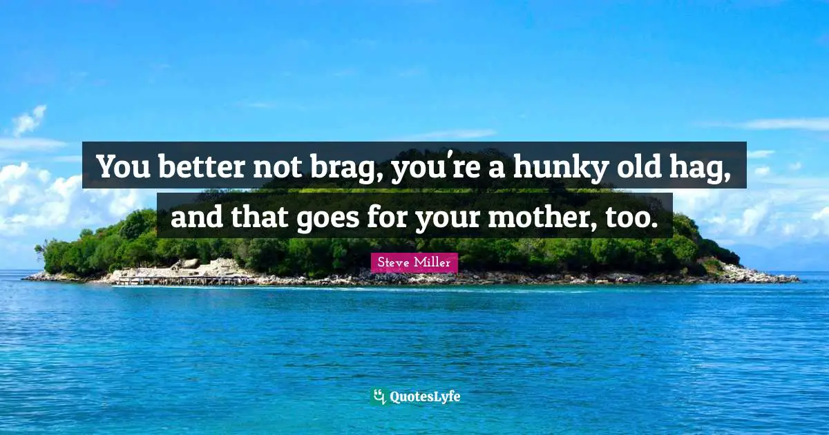 You better not brag, you're a hunky old hag, and that goes for your mother, too.