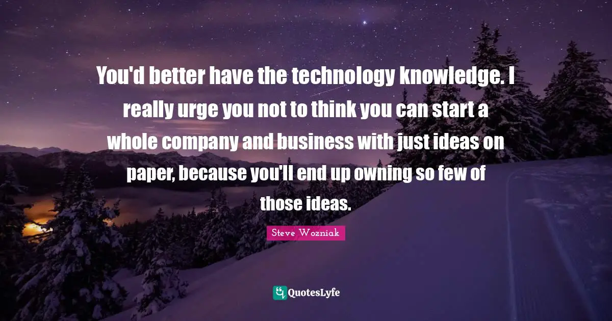 You'd better have the technology knowledge. I really urge you not to think you can start a whole company and business with just ideas on paper, because you'll end up owning so few of those ideas.