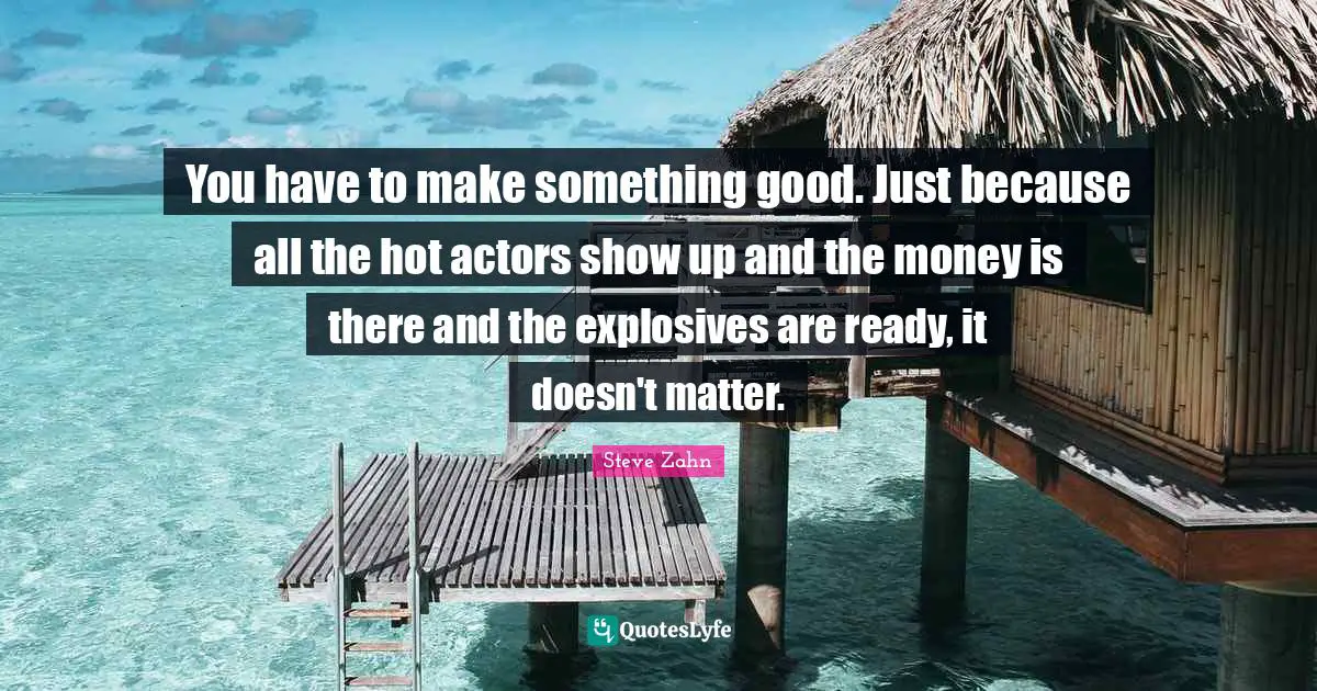 You have to make something good. Just because all the hot actors show up and the money is there and the explosives are ready, it doesn't matter.