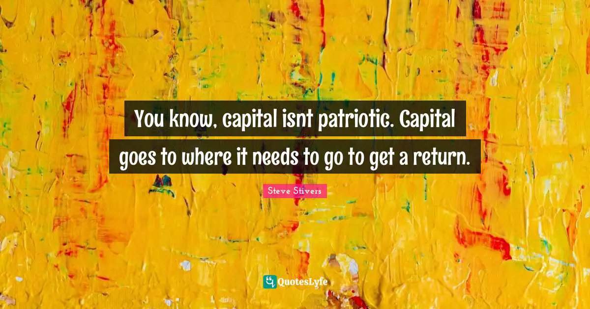 You know, capital isnt patriotic. Capital goes to where it needs to go to get a return.