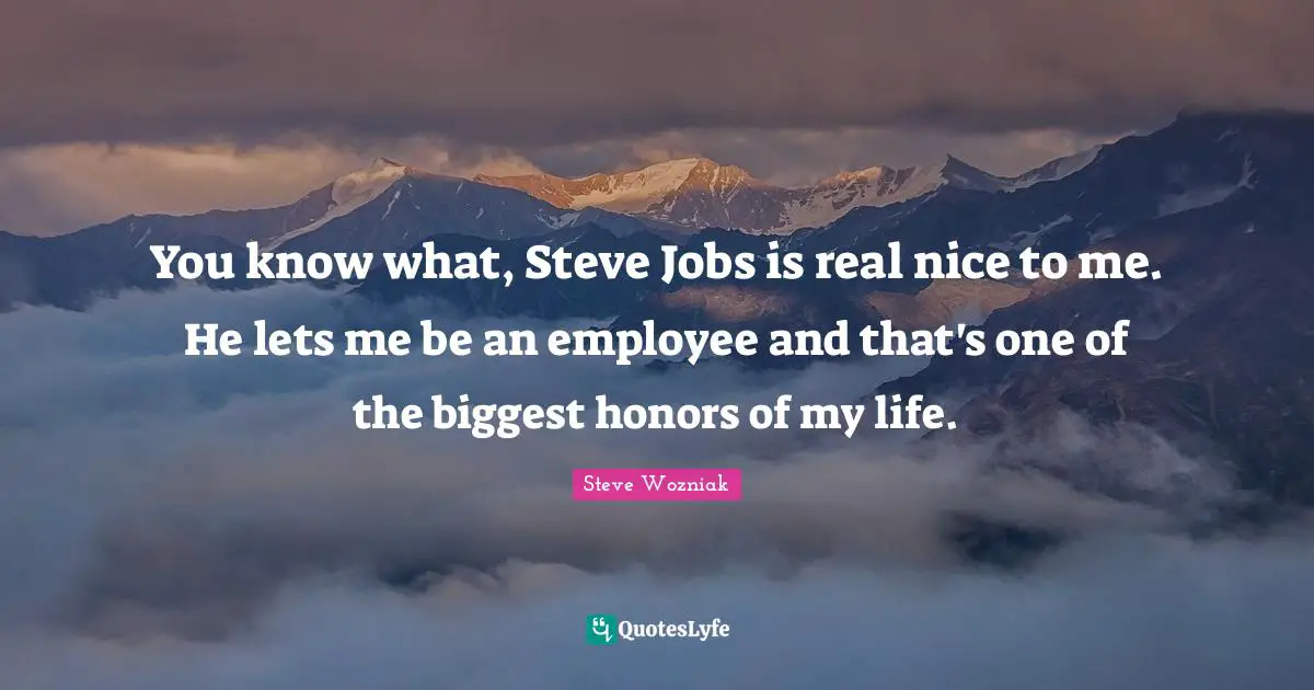You know what, Steve Jobs is real nice to me. He lets me be an employee and that's one of the biggest honors of my life.