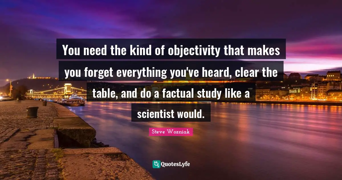 You need the kind of objectivity that makes you forget everything you've heard, clear the table, and do a factual study like a scientist would.