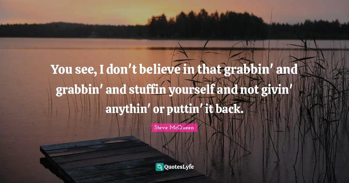 You see, I don't believe in that grabbin' and grabbin' and stuffin yourself and not givin' anythin' or puttin' it back.