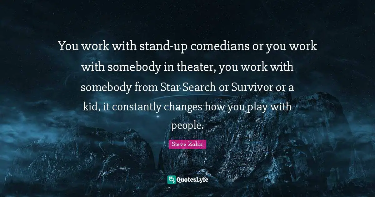 You work with stand-up comedians or you work with somebody in theater, you work with somebody from Star Search or Survivor or a kid, it constantly changes how you play with people.