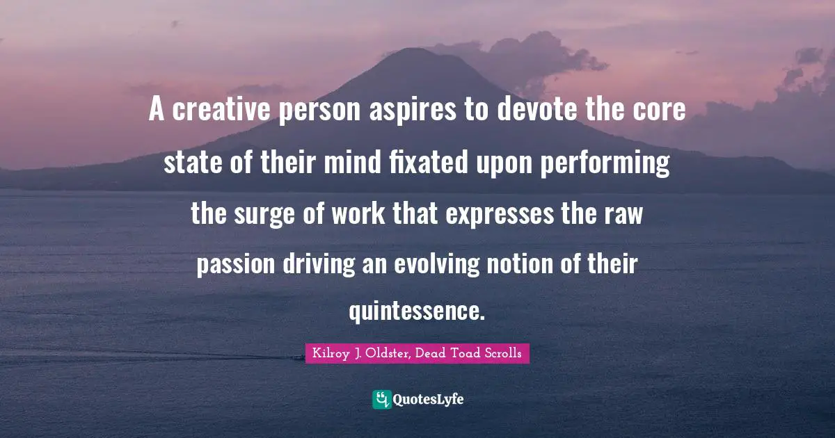 A creative person aspires to devote the core state of their mind fixated upon performing the surge of work that expresses the raw passion driving an evolving notion of their quintessence.